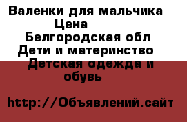 Валенки для мальчика › Цена ­ 500 - Белгородская обл. Дети и материнство » Детская одежда и обувь   